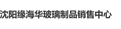 鸡巴肏屄屄视频沈阳缘海华玻璃制品销售中心